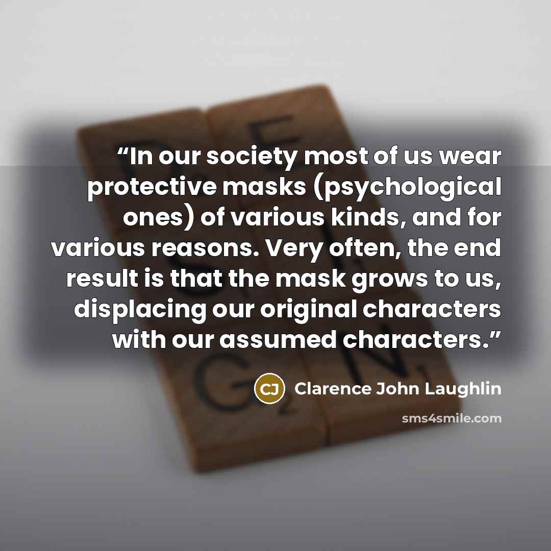 “In our society most of us wear protective masks (psychological ones) of various kinds, and for various reasons. Very often, the end result is that the mask grows to us, displacing our original characters with our assumed characters.” quote by Clarence John Laughlin