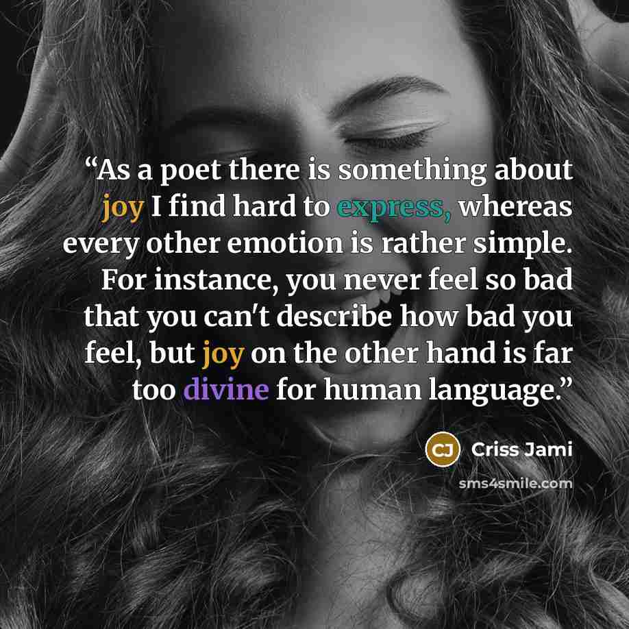 “As a poet there is something about joy I find hard to express, whereas every other emotion is rather simple. For instance, you never feel so bad that you can't describe how bad you feel, but joy on the other hand is far too divine for human language.” quote by Criss Jami