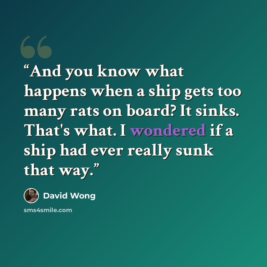 “And you know what happens when a ship gets too many rats on board? It sinks. That's what. I wondered if a ship had ever really sunk that way.” quote by David Wong