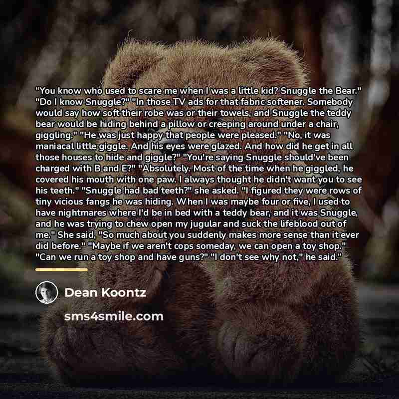 “You know who used to scare me when I was a little kid? Snuggle the Bear." "Do I know Snuggle?" "In those TV ads for that fabric softener. Somebody would say how soft their robe was or their towels, and Snuggle the teddy bear would be hiding behind a pillow or creeping around under a chair…” quote by Dean Koontz