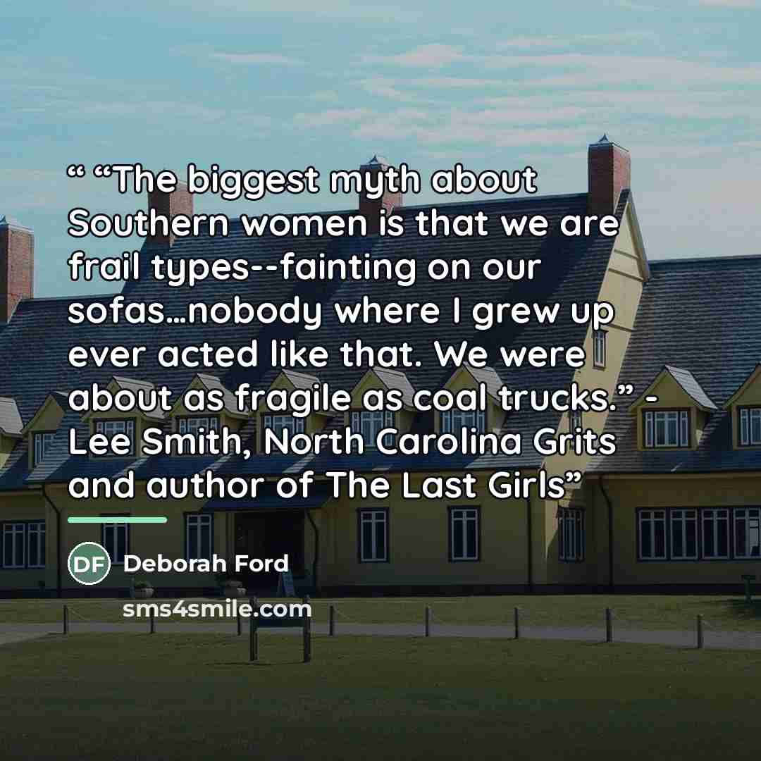 ““The biggest myth about Southern women is that we are frail types--fainting on our sofas…nobody where I grew up ever acted like that. We were about as fragile as coal trucks.” - Lee Smith, North Carolina Grits and author of The Last Girls” quote by Deborah Ford