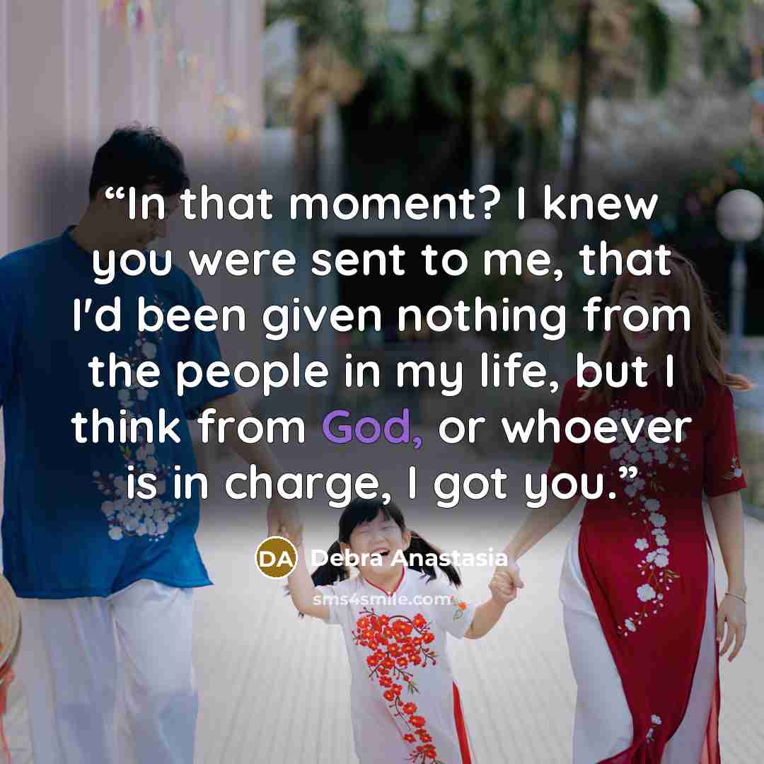“In that moment? I knew you were sent to me, that I'd been given nothing from the people in my life, but I think from God, or whoever is in charge, I got you.” quote by Debra Anastasia