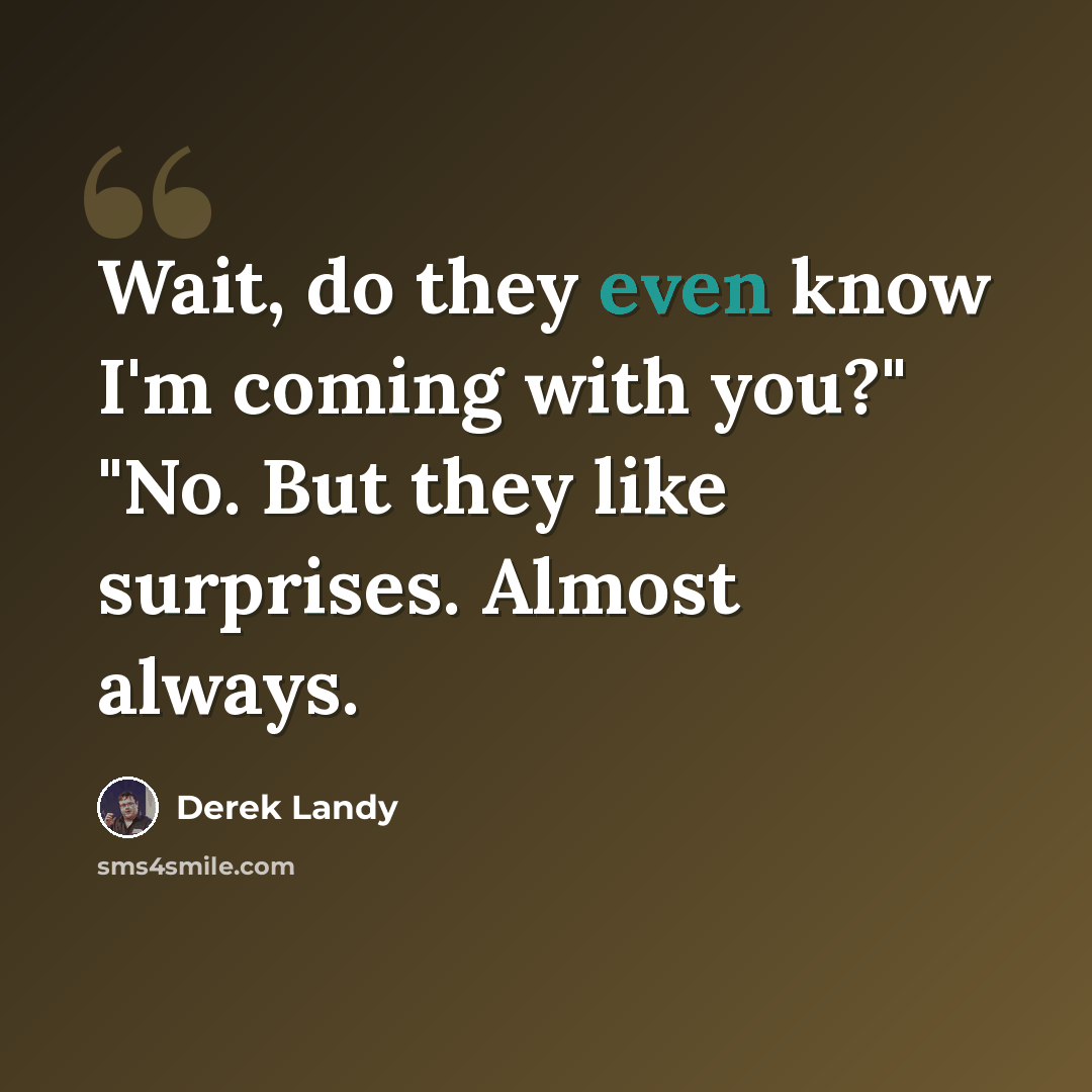 “Wait, do they even know I'm coming with you?" "No. But they like surprises. Almost always.” quote by Derek Landy
