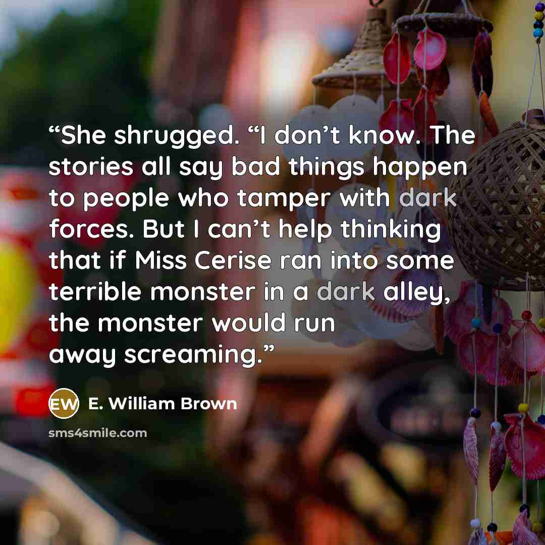 “She shrugged. “I don’t know. The stories all say bad things happen to people who tamper with dark forces. But I can’t help thinking that if Miss Cerise ran into some terrible monster in a dark alley, the monster would run away screaming.” quote by E. William Brown