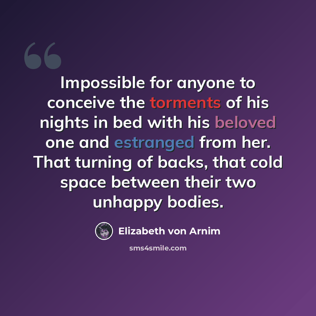 “Impossible for anyone to conceive the torments of his nights in bed with his beloved one and estranged from her. That turning of backs, that cold space between their two unhappy bodies.” quote by Elizabeth von Arnim