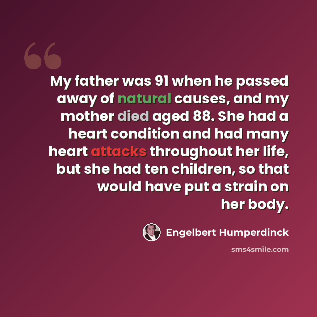“My father was 91 when he passed away of natural causes, and my mother died aged 88. She had a heart condition and had many heart attacks throughout her life, but she had ten children, so that would have put a strain on her body.” quote by Engelbert Humperdinck