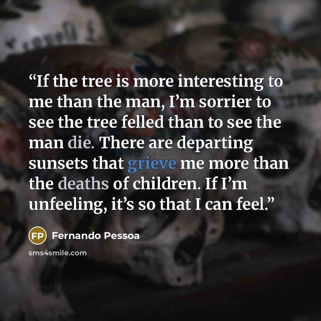 “If the tree is more interesting to me than the man, I’m sorrier to see the tree felled than to see the man die. There are departing sunsets that grieve me more than the deaths of children. If I’m unfeeling, it’s so that I can feel.” quote by Fernando Pessoa