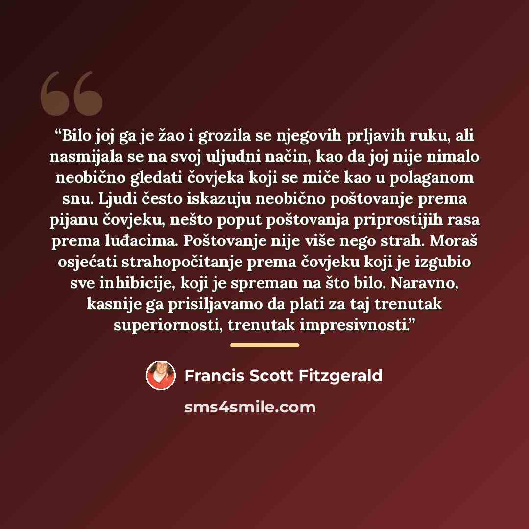 “Bilo joj ga je žao i grozila se njegovih prljavih ruku, ali nasmijala se na svoj uljudni način, kao da joj nije nimalo neobično gledati čovjeka koji se miče kao u polaganom snu. Ljudi često iskazuju neobično poštovanje prema pijanu čovjeku, nešto poput poštovanja priprostijih rasa prema luđacima…” quote by Francis Scott Fitzgerald
