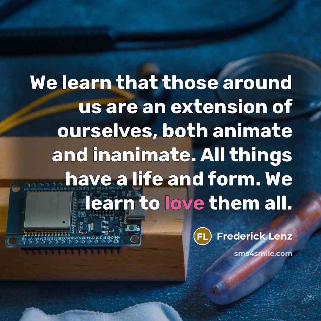 “We learn that those around us are an extension of ourselves, both animate and inanimate. All things have a life and form. We learn to love them all.” quote by Frederick Lenz