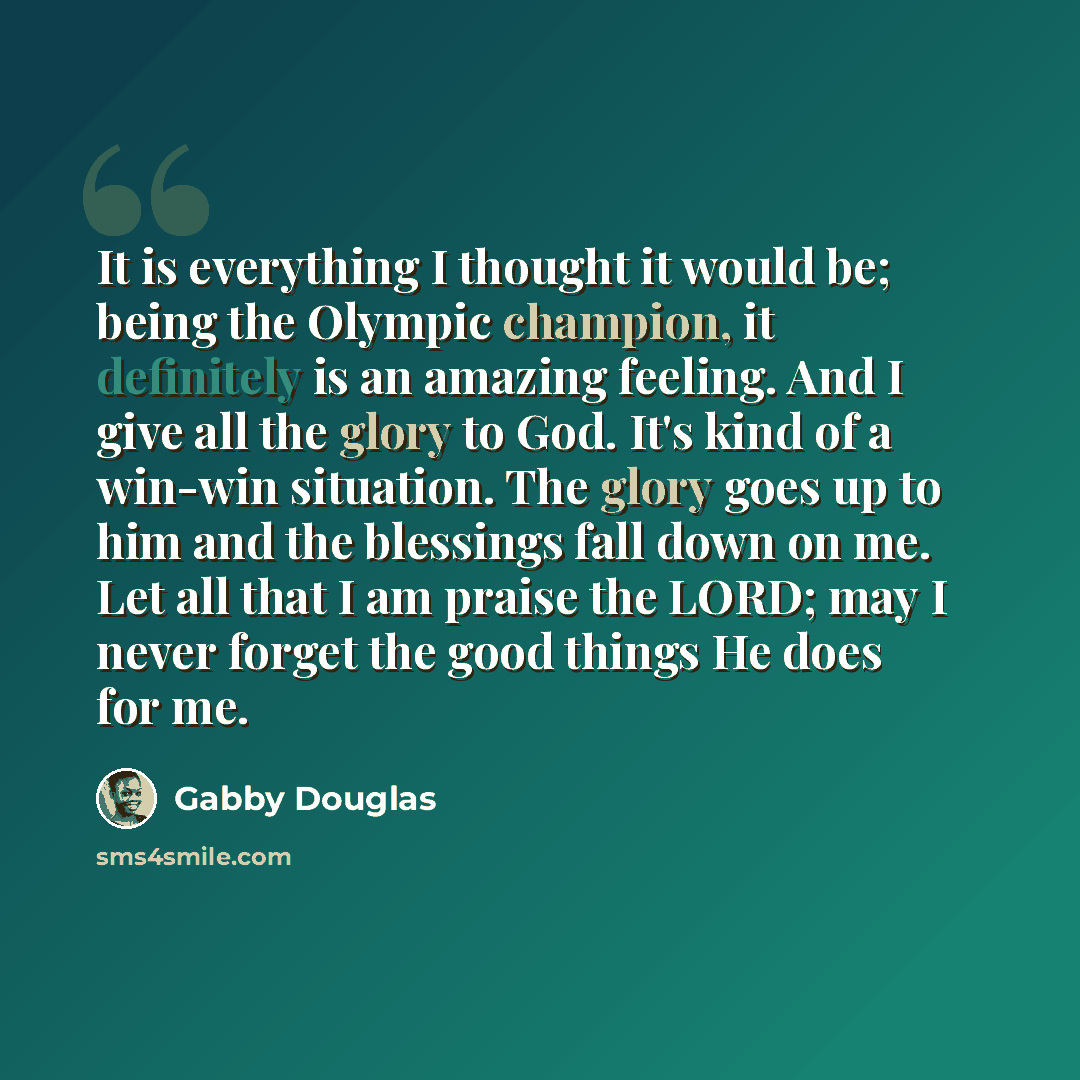 “It is everything I thought it would be; being the Olympic champion, it definitely is an amazing feeling. And I give all the glory to God. It's kind of a win-win situation. The glory goes up to him and the blessings fall down on me. Let all that I am praise the LORD; may I never forget the good…” quote by Gabby Douglas