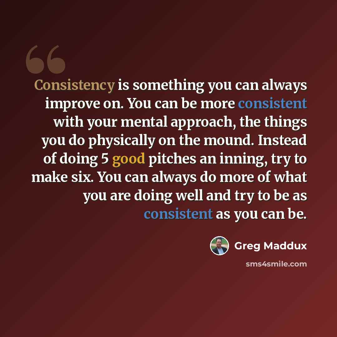 “Consistency is something you can always improve on. You can be more consistent with your mental approach, the things you do physically on the mound. Instead of doing 5 good pitches an inning, try to make six. You can always do more of what you are doing well and try to be as consistent as you can…” quote by Greg Maddux