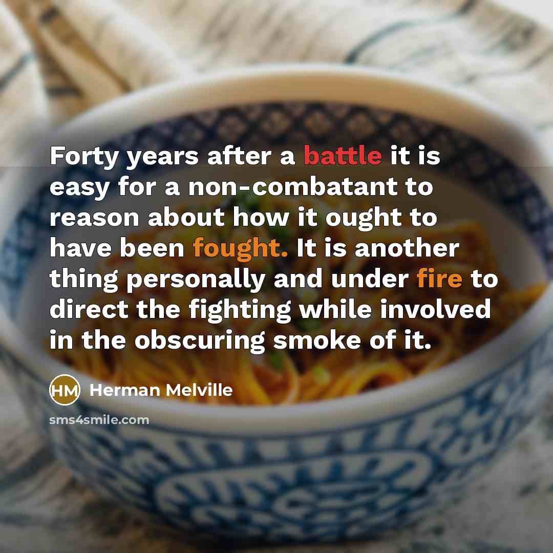 “Forty years after a battle it is easy for a non-combatant to reason about how it ought to have been fought. It is another thing personally and under fire to direct the fighting while involved in the obscuring smoke of it.” quote by Herman Melville