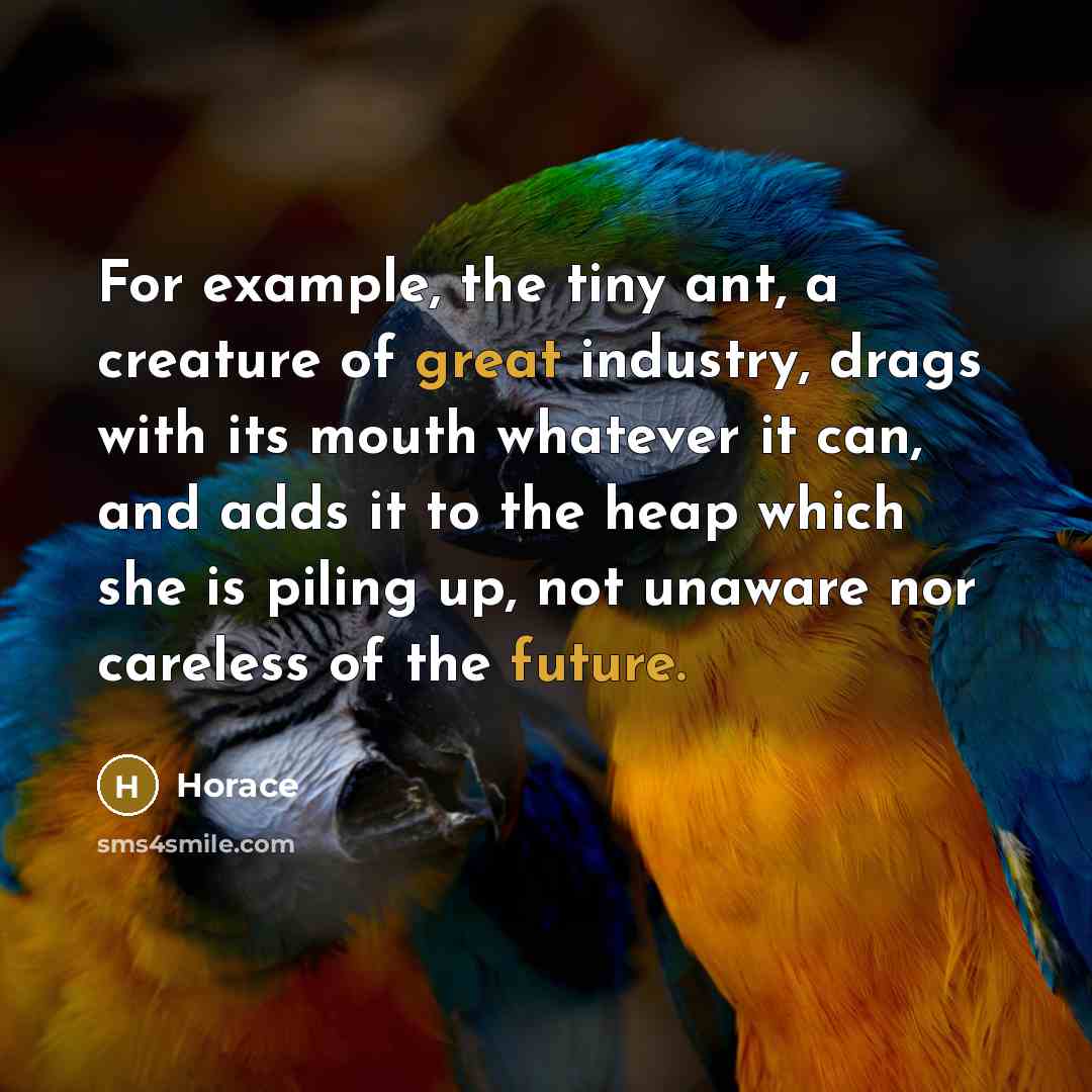 “For example, the tiny ant, a creature of great industry, drags with its mouth whatever it can, and adds it to the heap which she is piling up, not unaware nor careless of the future.” quote by Horace