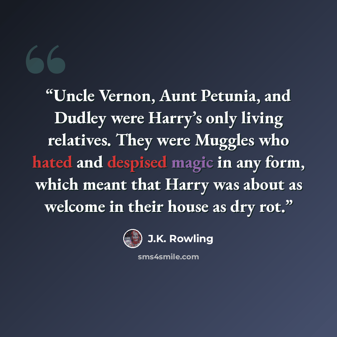 “Uncle Vernon, Aunt Petunia, and Dudley were Harry’s only living relatives. They were Muggles who hated and despised magic in any form, which meant that Harry was about as welcome in their house as dry rot.” quote by J.K. Rowling
