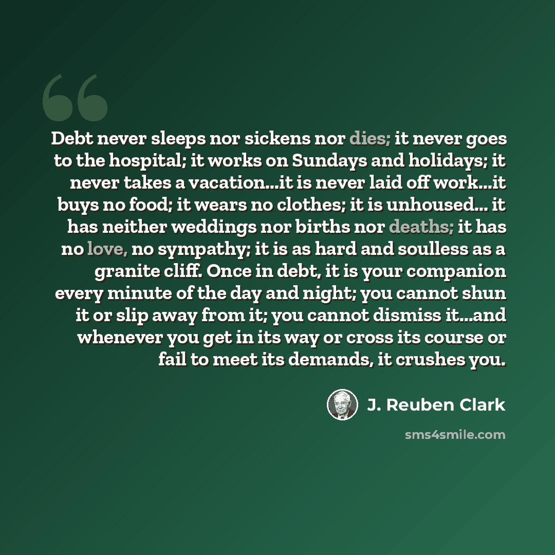 “Debt never sleeps nor sickens nor dies; it never goes to the hospital; it works on Sundays and holidays; it never takes a vacation...it is never laid off work...it buys no food; it wears no clothes; it is unhoused... it has neither weddings nor births nor deaths; it has no love, no sympathy; it is…” quote by J. Reuben Clark