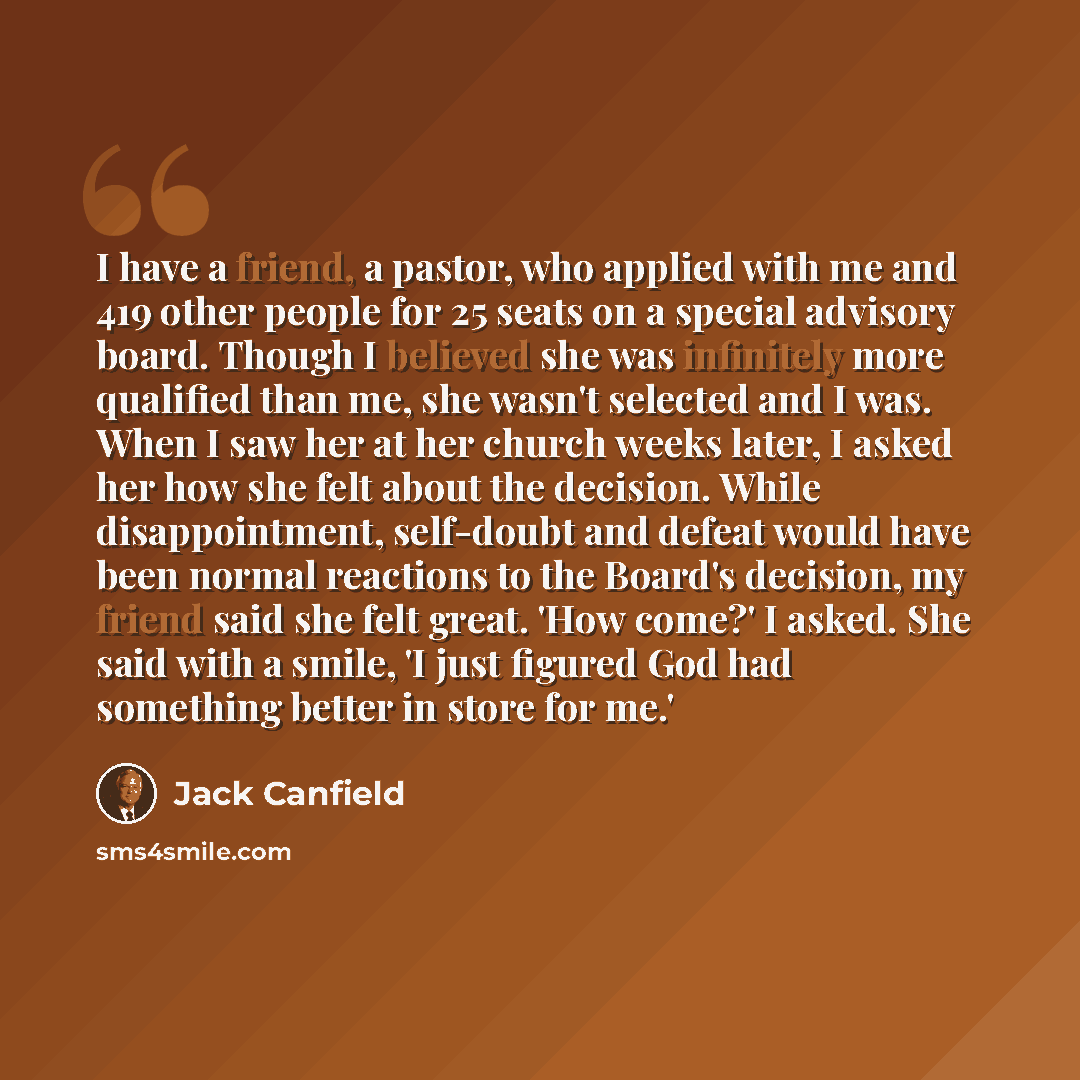 “I have a friend, a pastor, who applied with me and 419 other people for 25 seats on a special advisory board. Though I believed she was infinitely more qualified than me, she wasn't selected and I was. When I saw her at her church weeks later, I asked her how she felt about the decision. While…” quote by Jack Canfield