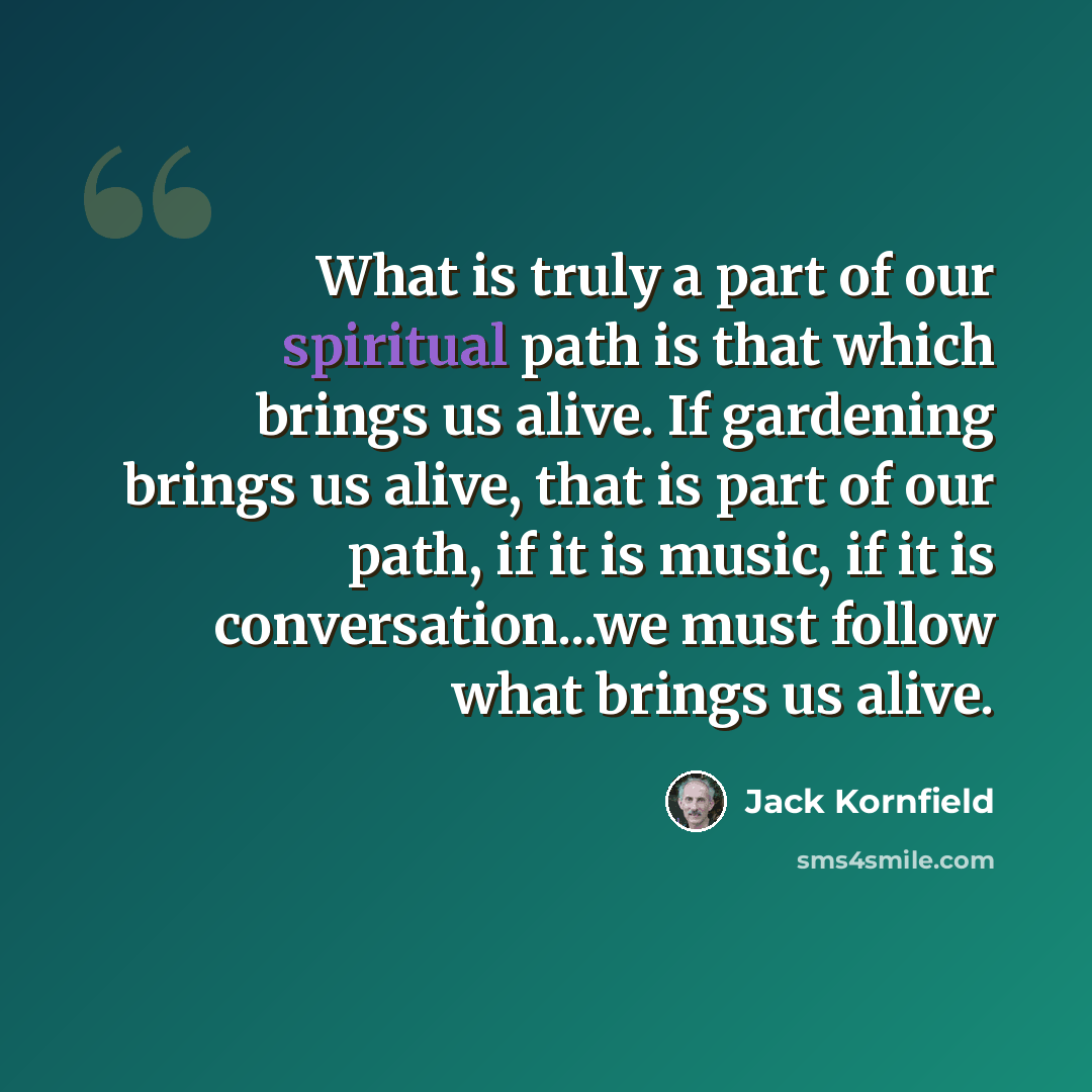 “What is truly a part of our spiritual path is that which brings us alive. If gardening brings us alive, that is part of our path, if it is music, if it is conversation...we must follow what brings us alive.” quote by Jack Kornfield
