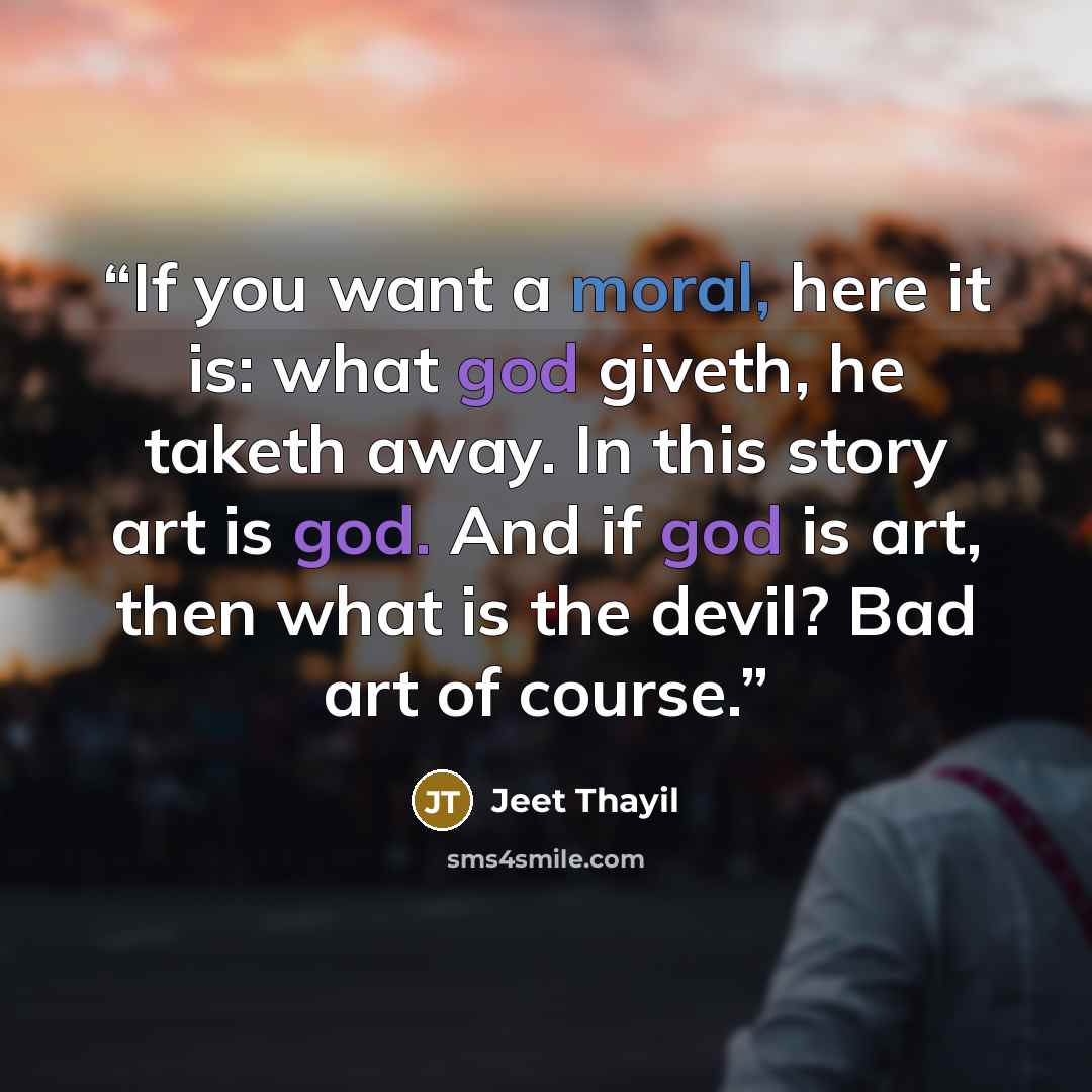 “If you want a moral, here it is: what god giveth, he taketh away. In this story art is god. And if god is art, then what is the devil? Bad art of course.” quote by Jeet Thayil