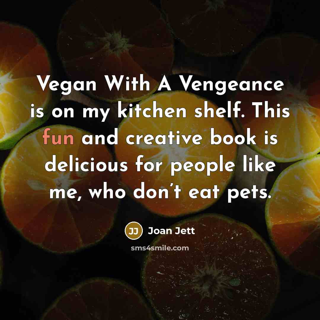 “Vegan With A Vengeance is on my kitchen shelf. This fun and creative book is delicious for people like me, who don’t eat pets.” quote by Joan Jett