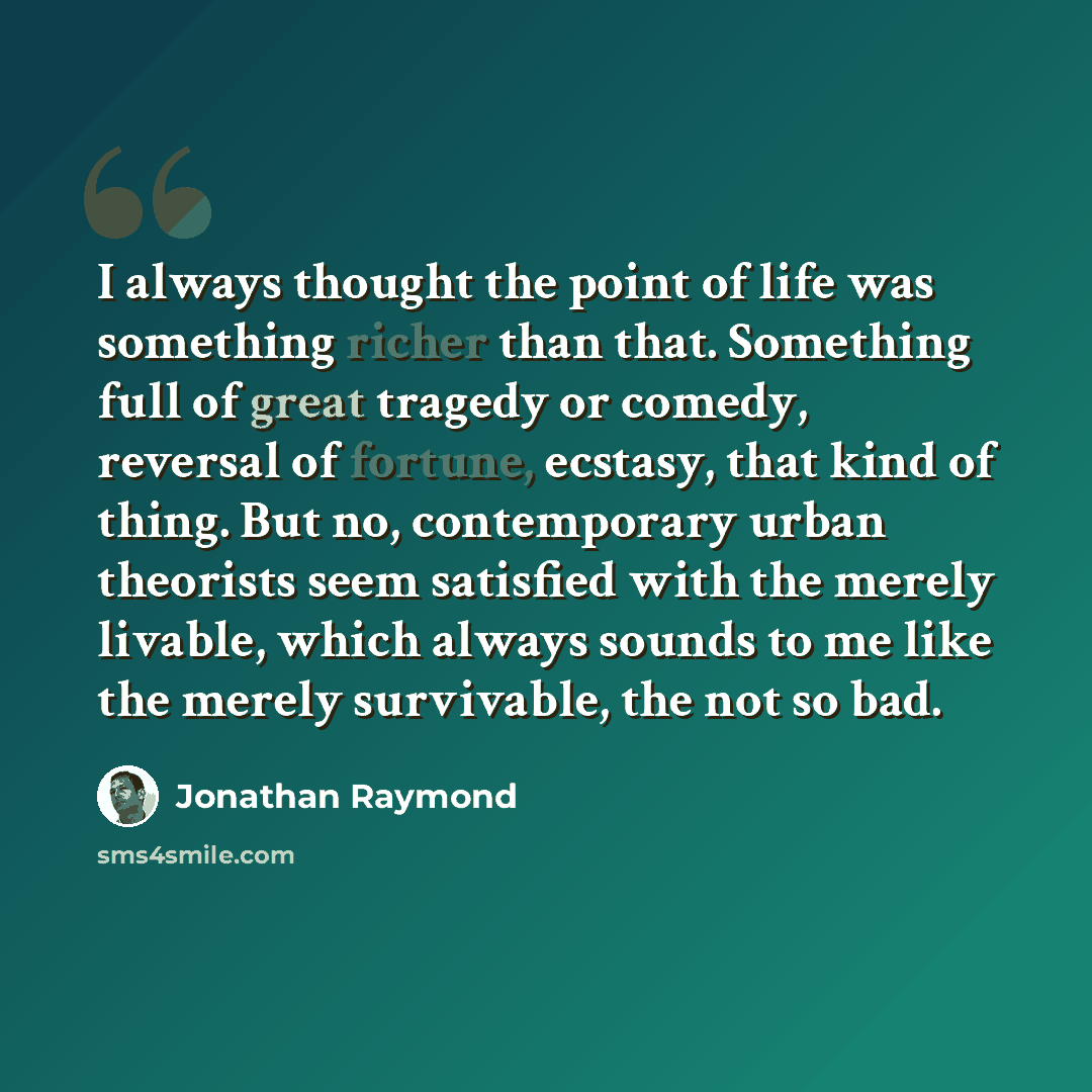 “I always thought the point of life was something richer than that. Something full of great tragedy or comedy, reversal of fortune, ecstasy, that kind of thing. But no, contemporary urban theorists seem satisfied with the merely livable, which always sounds to me like the merely survivable, the not…” quote by Jonathan Raymond