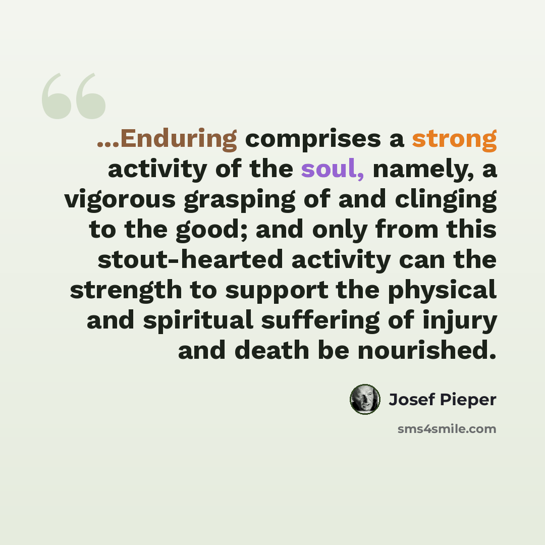 “...Enduring comprises a strong activity of the soul, namely, a vigorous grasping of and clinging to the good; and only from this stout-hearted activity can the strength to support the physical and spiritual suffering of injury and death be nourished.” quote by Josef Pieper