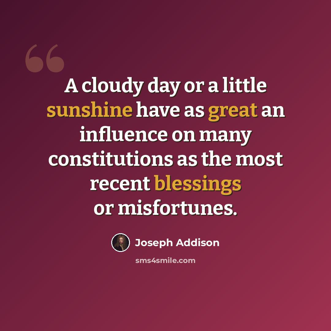“A cloudy day or a little sunshine have as great an influence on many constitutions as the most recent blessings or misfortunes.” quote by Joseph Addison