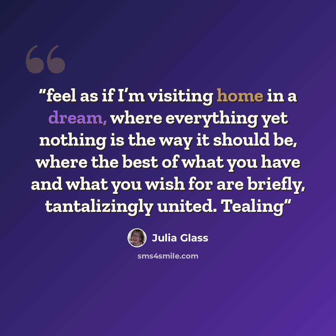 “feel as if I’m visiting home in a dream, where everything yet nothing is the way it should be, where the best of what you have and what you wish for are briefly, tantalizingly united. Tealing” quote by Julia Glass