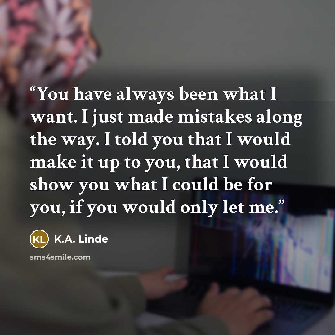 “You have always been what I want. I just made mistakes along the way. I told you that I would make it up to you, that I would show you what I could be for you, if you would only let me.” quote by K.A. Linde