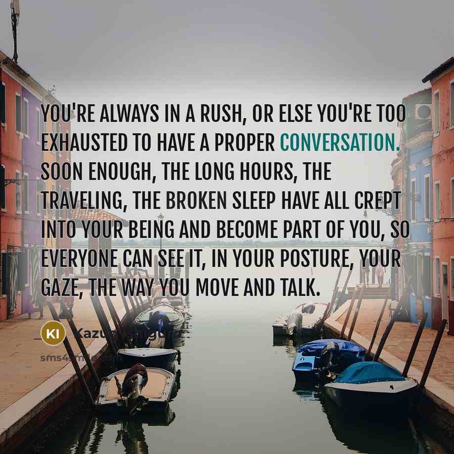 “You're always in a rush, or else you're too exhausted to have a proper conversation. Soon enough, the long hours, the traveling, the broken sleep have all crept into your being and become part of you, so everyone can see it, in your posture, your gaze, the way you move and talk.” quote by Kazuo Ishiguro