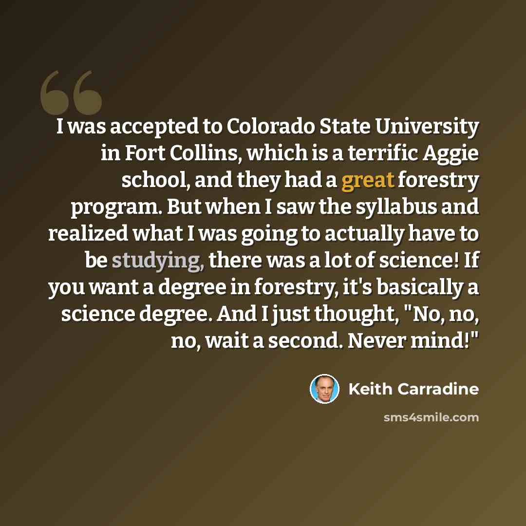“I was accepted to Colorado State University in Fort Collins, which is a terrific Aggie school, and they had a great forestry program. But when I saw the syllabus and realized what I was going to actually have to be studying, there was a lot of science! If you want a degree in forestry, it's…” quote by Keith Carradine