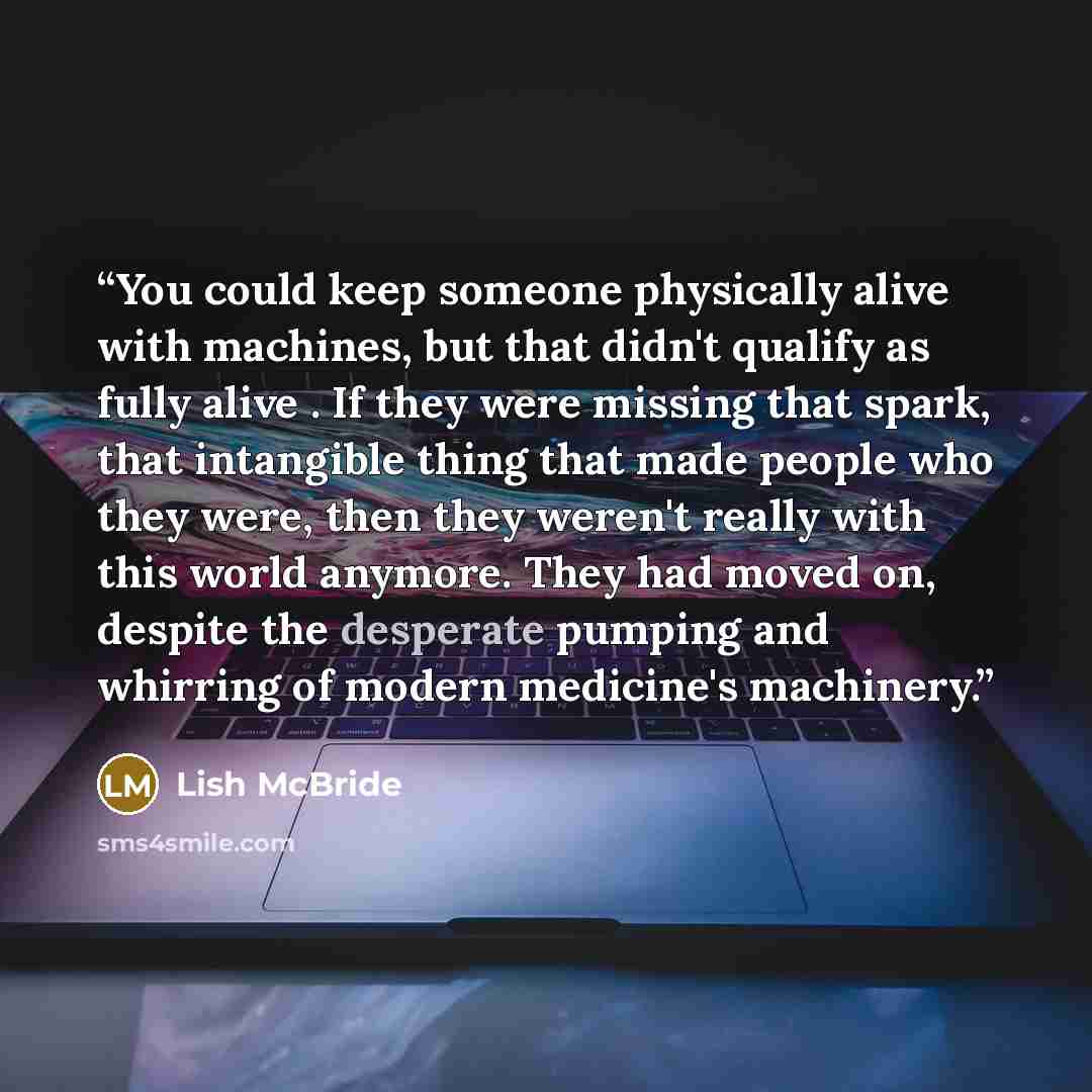 “You could keep someone physically alive with machines, but that didn't qualify as fully alive . If they were missing that spark, that intangible thing that made people who they were, then they weren't really with this world anymore. They had moved on, despite the desperate pumping and whirring of…” quote by Lish McBride