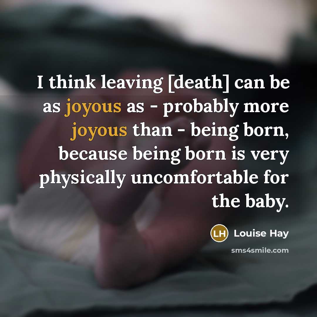 “I think leaving [death] can be as joyous as - probably more joyous than - being born, because being born is very physically uncomfortable for the baby.” quote by Louise Hay