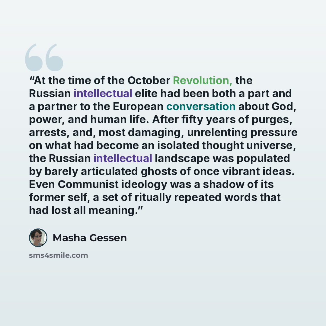 “At the time of the October Revolution, the Russian intellectual elite had been both a part and a partner to the European conversation about God, power, and human life. After fifty years of purges, arrests, and, most damaging, unrelenting pressure on what had become an isolated thought universe…” quote by Masha Gessen