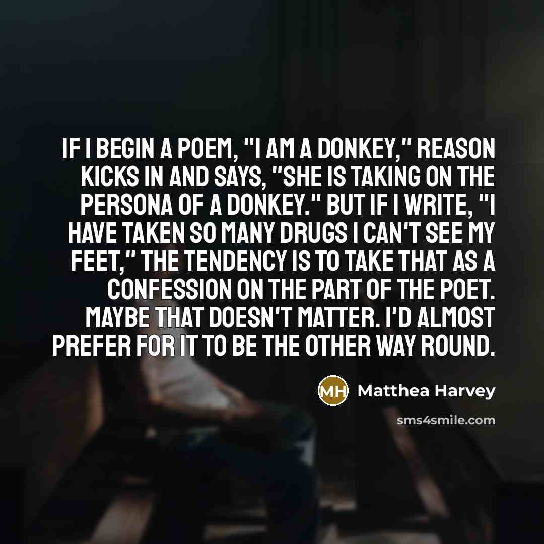 “If I begin a poem, "I am a donkey," reason kicks in and says, "She is taking on the persona of a donkey." But if I write, "I have taken so many drugs I can't see my feet," the tendency is to take that as a confession on the part of the poet. Maybe that doesn't matter. I'd almost prefer for it to…” quote by Matthea Harvey