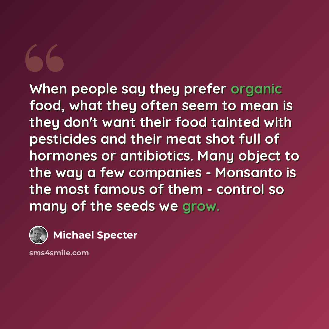 “When people say they prefer organic food, what they often seem to mean is they don't want their food tainted with pesticides and their meat shot full of hormones or antibiotics. Many object to the way a few companies - Monsanto is the most famous of them - control so many of the seeds we grow.” quote by Michael Specter