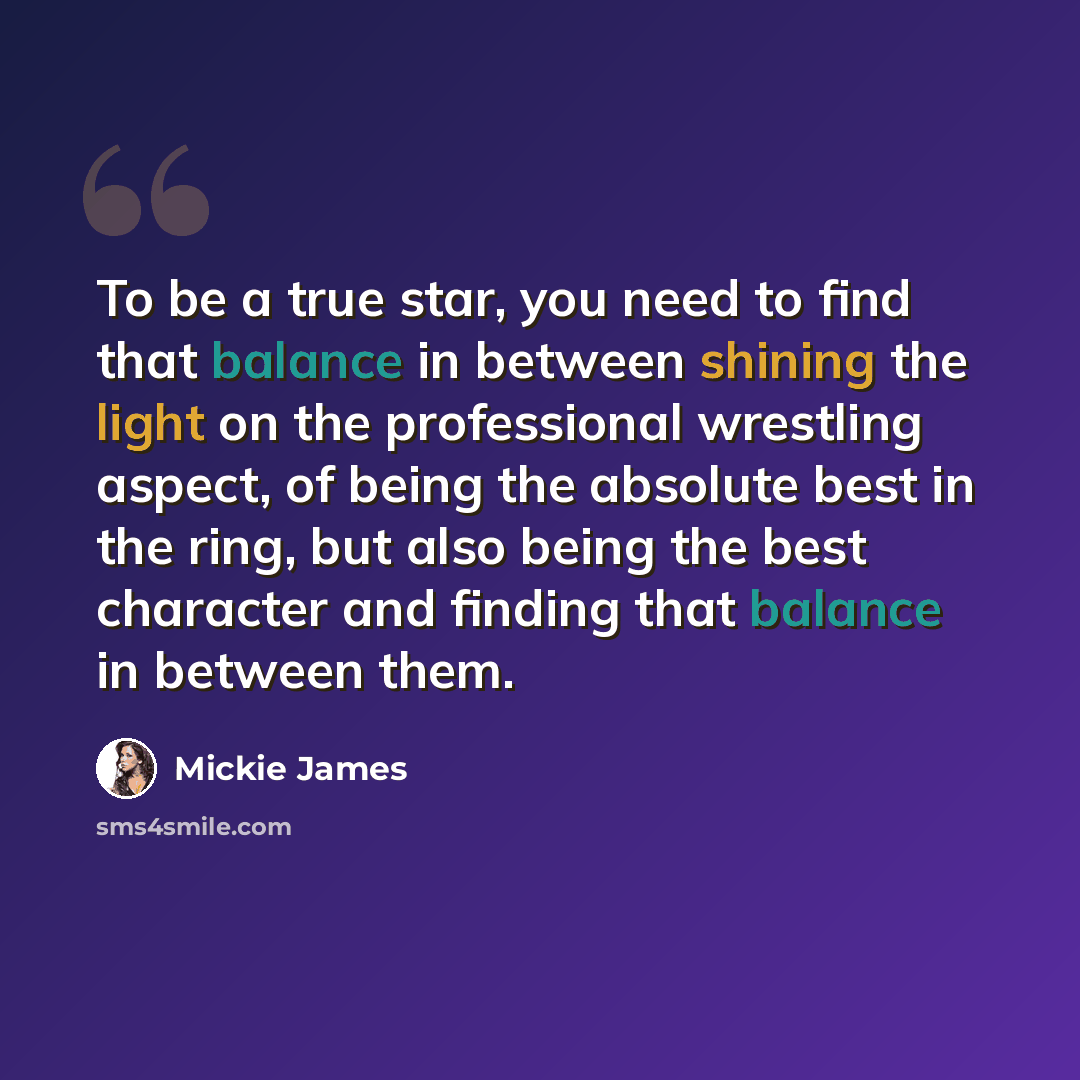 “To be a true star, you need to find that balance in between shining the light on the professional wrestling aspect, of being the absolute best in the ring, but also being the best character and finding that balance in between them.” quote by Mickie James