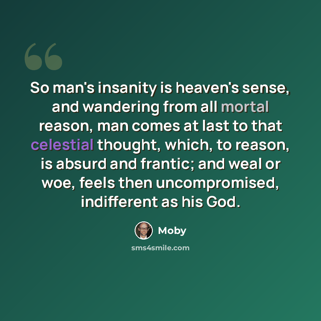“So man's insanity is heaven's sense, and wandering from all mortal reason, man comes at last to that celestial thought, which, to reason, is absurd and frantic; and weal or woe, feels then uncompromised, indifferent as his God.” quote by Moby