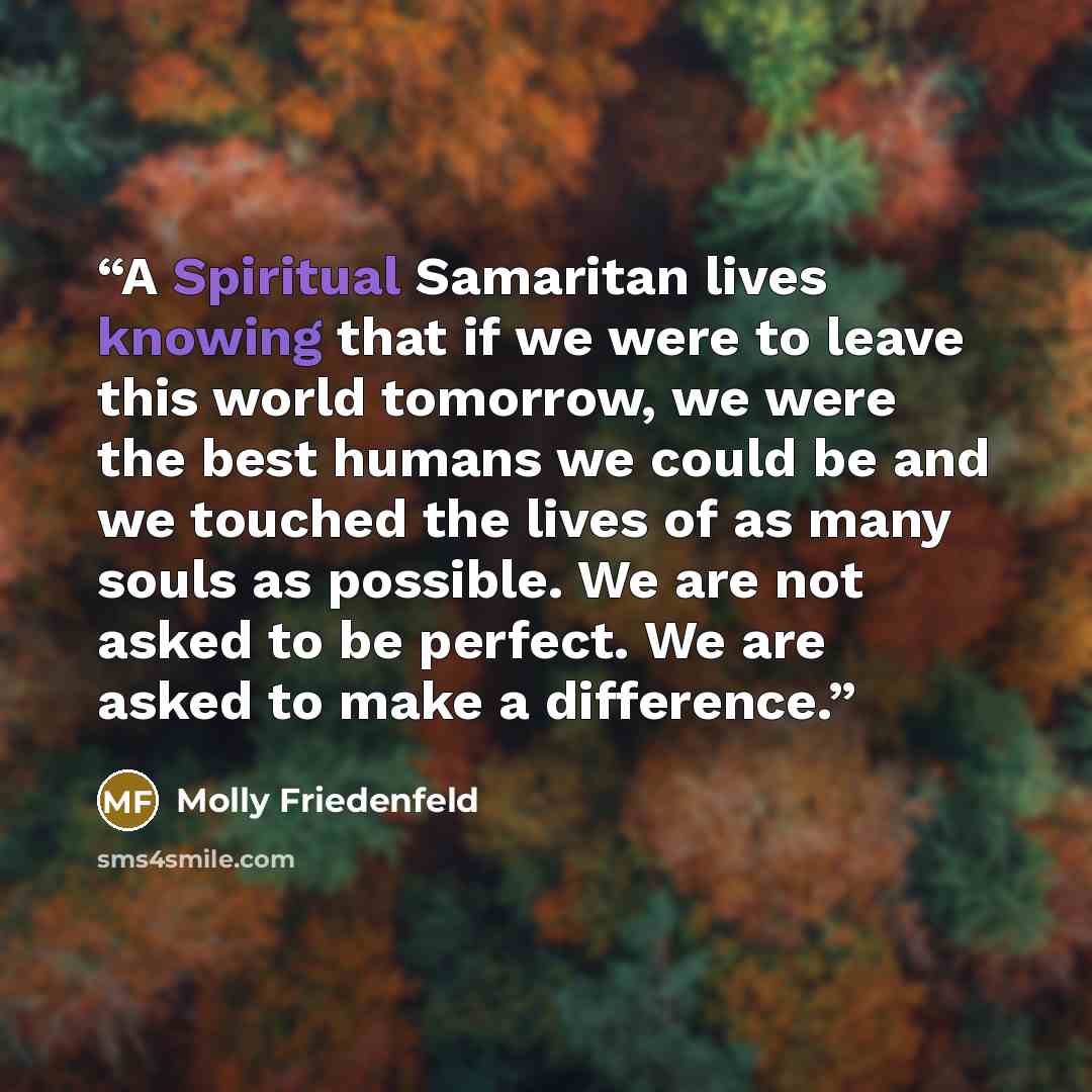 “A Spiritual Samaritan lives knowing that if we were to leave this world tomorrow, we were the best humans we could be and we touched the lives of as many souls as possible. We are not asked to be perfect. We are asked to make a difference.” quote by Molly Friedenfeld