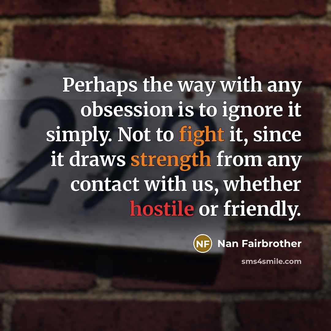 “Perhaps the way with any obsession is to ignore it simply. Not to fight it, since it draws strength from any contact with us, whether hostile or friendly.” quote by Nan Fairbrother