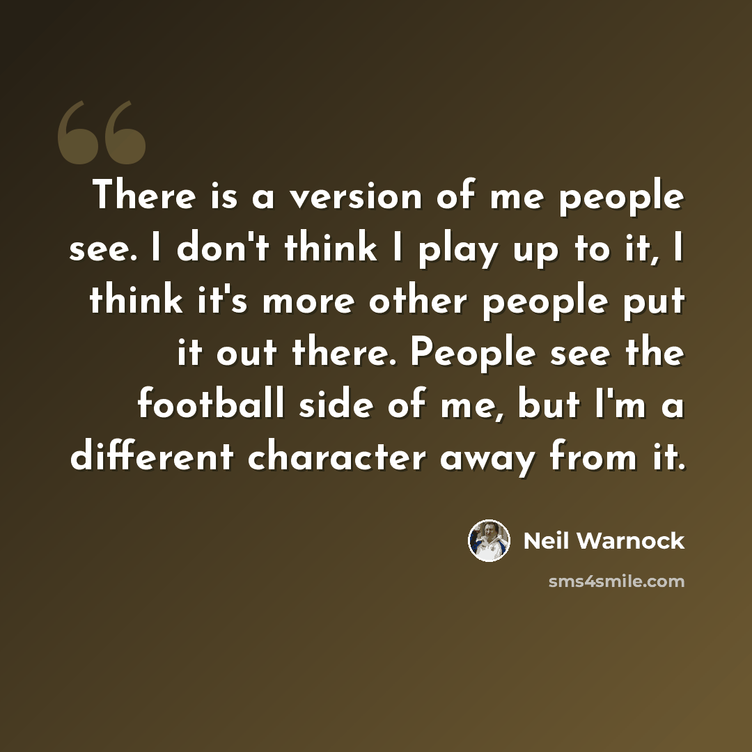 “There is a version of me people see. I don't think I play up to it, I think it's more other people put it out there. People see the football side of me, but I'm a different character away from it.” quote by Neil Warnock