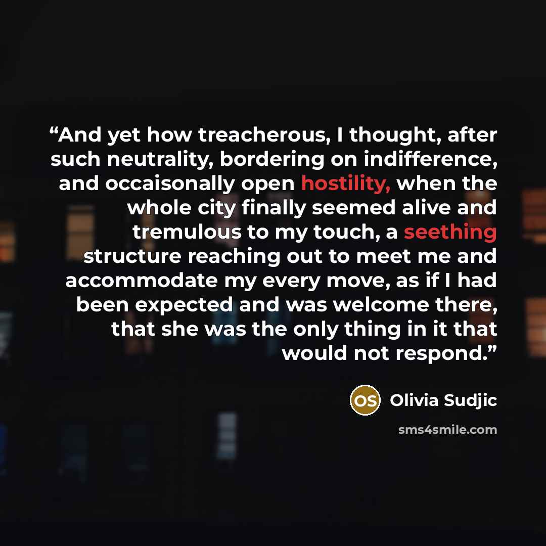 “And yet how treacherous, I thought, after such neutrality, bordering on indifference, and occaisonally open hostility, when the whole city finally seemed alive and tremulous to my touch, a seething structure reaching out to meet me and accommodate my every move, as if I had been expected and was…” quote by Olivia Sudjic