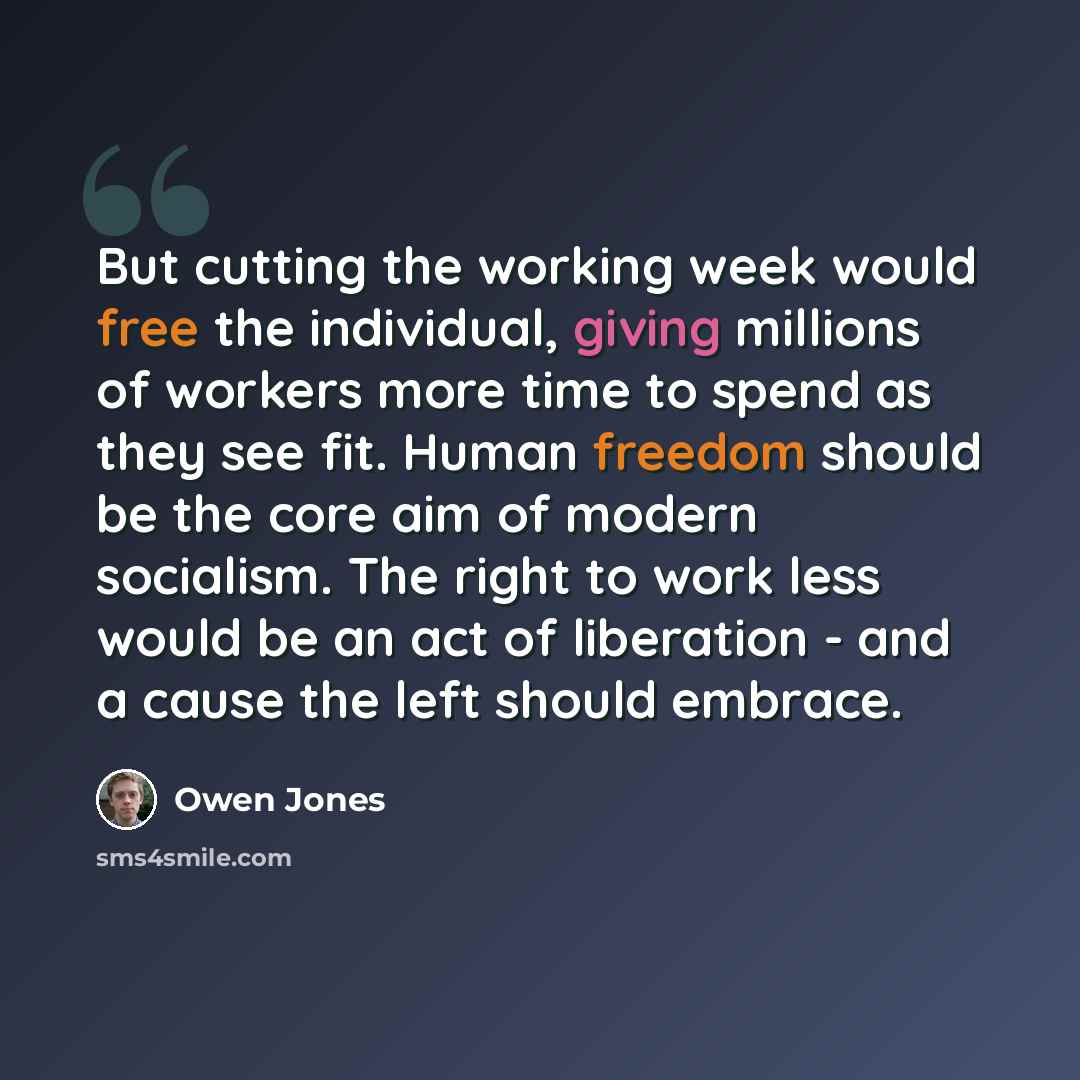 “But cutting the working week would free the individual, giving millions of workers more time to spend as they see fit. Human freedom should be the core aim of modern socialism. The right to work less would be an act of liberation - and a cause the left should embrace.” quote by Owen Jones