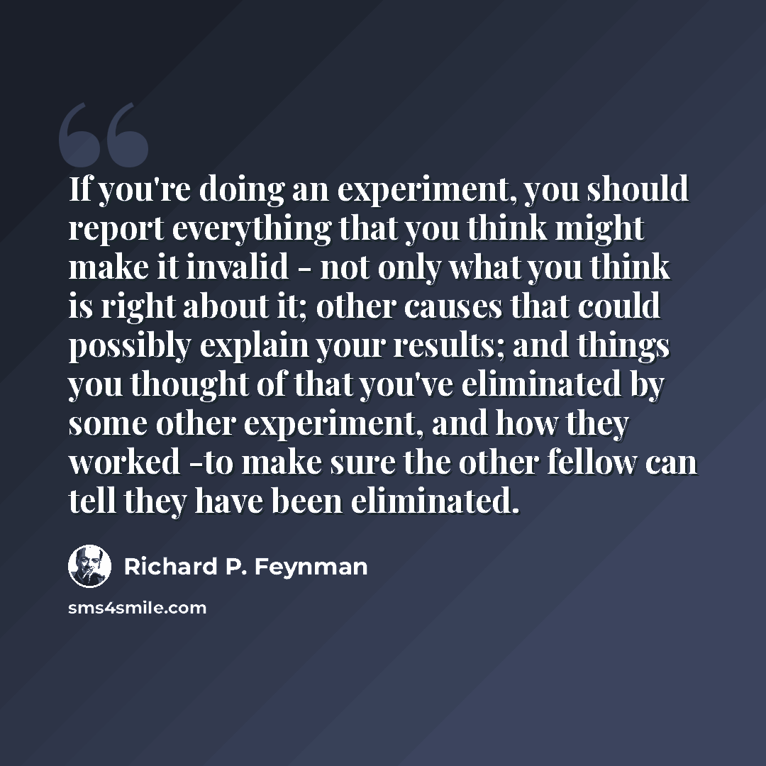 “If you're doing an experiment, you should report everything that you think might make it invalid - not only what you think is right about it; other causes that could possibly explain your results; and things you thought of that you've eliminated by some other experiment, and how they worked -to…” quote by Richard P. Feynman