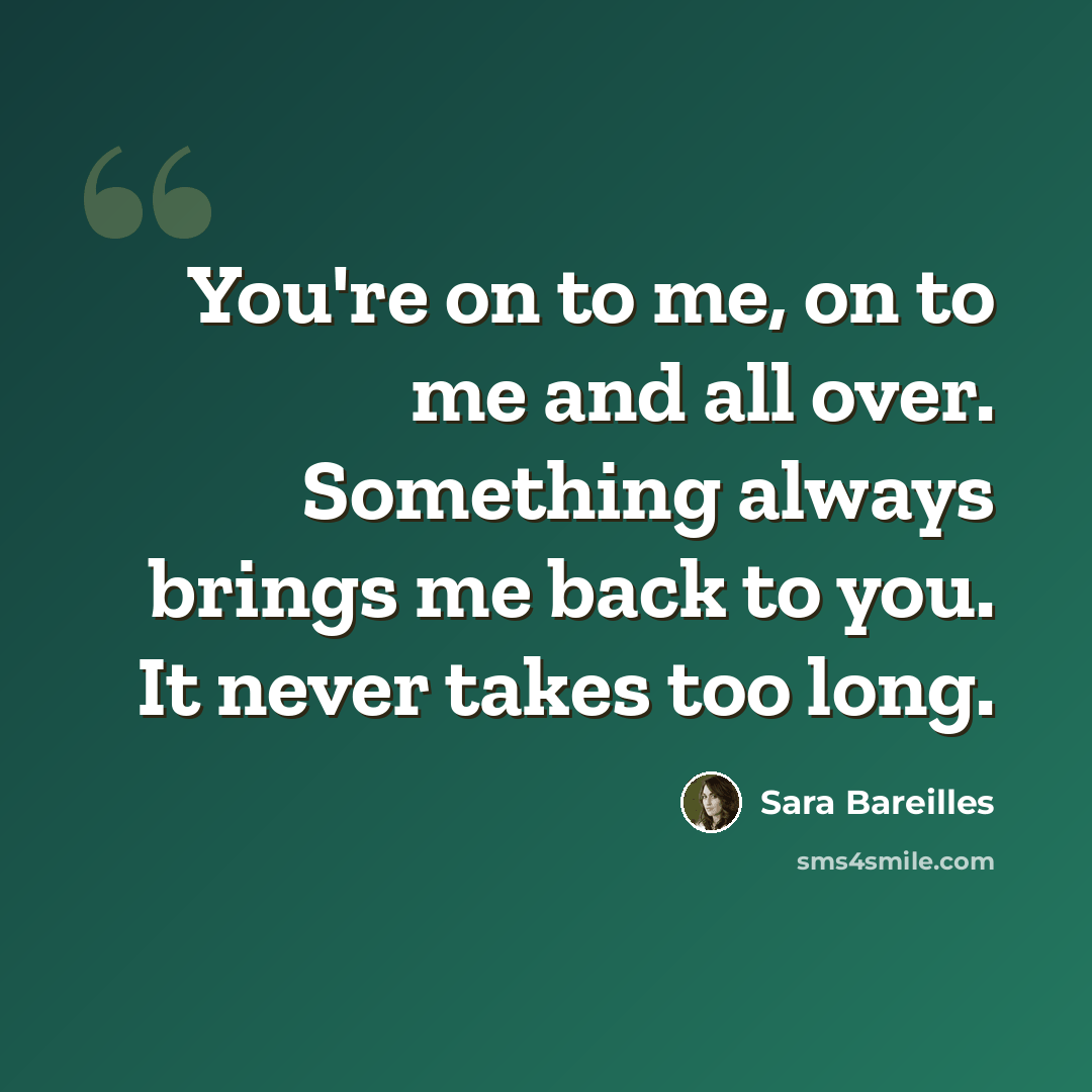 “You're on to me, on to me and all over. Something always brings me back to you. It never takes too long.” quote by Sara Bareilles