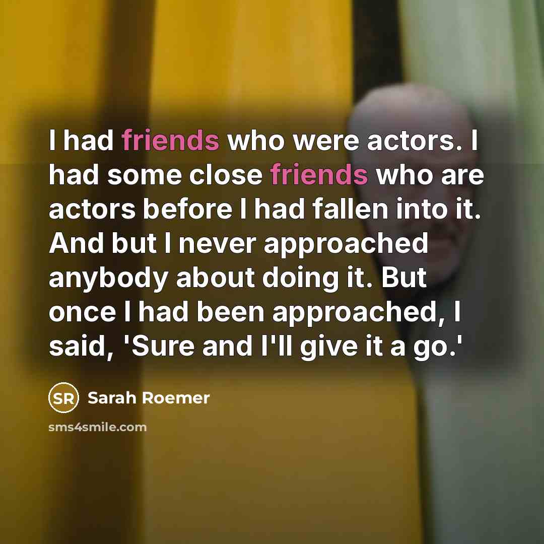 “I had friends who were actors. I had some close friends who are actors before I had fallen into it. And but I never approached anybody about doing it. But once I had been approached, I said, 'Sure and I'll give it a go.'” quote by Sarah Roemer
