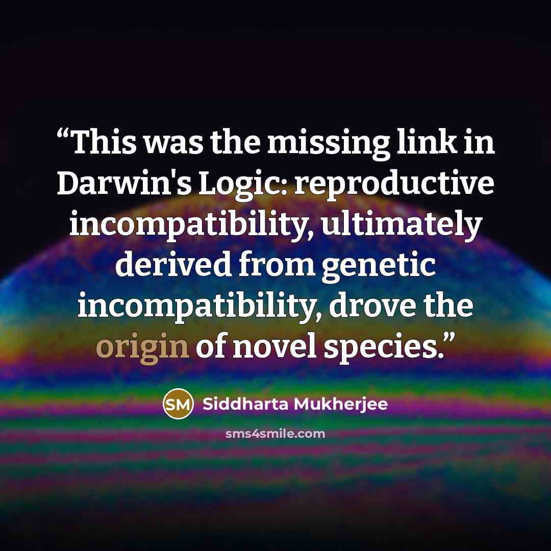 “This was the missing link in Darwin's Logic: reproductive incompatibility, ultimately derived from genetic incompatibility, drove the origin of novel species.” quote by Siddharta Mukherjee