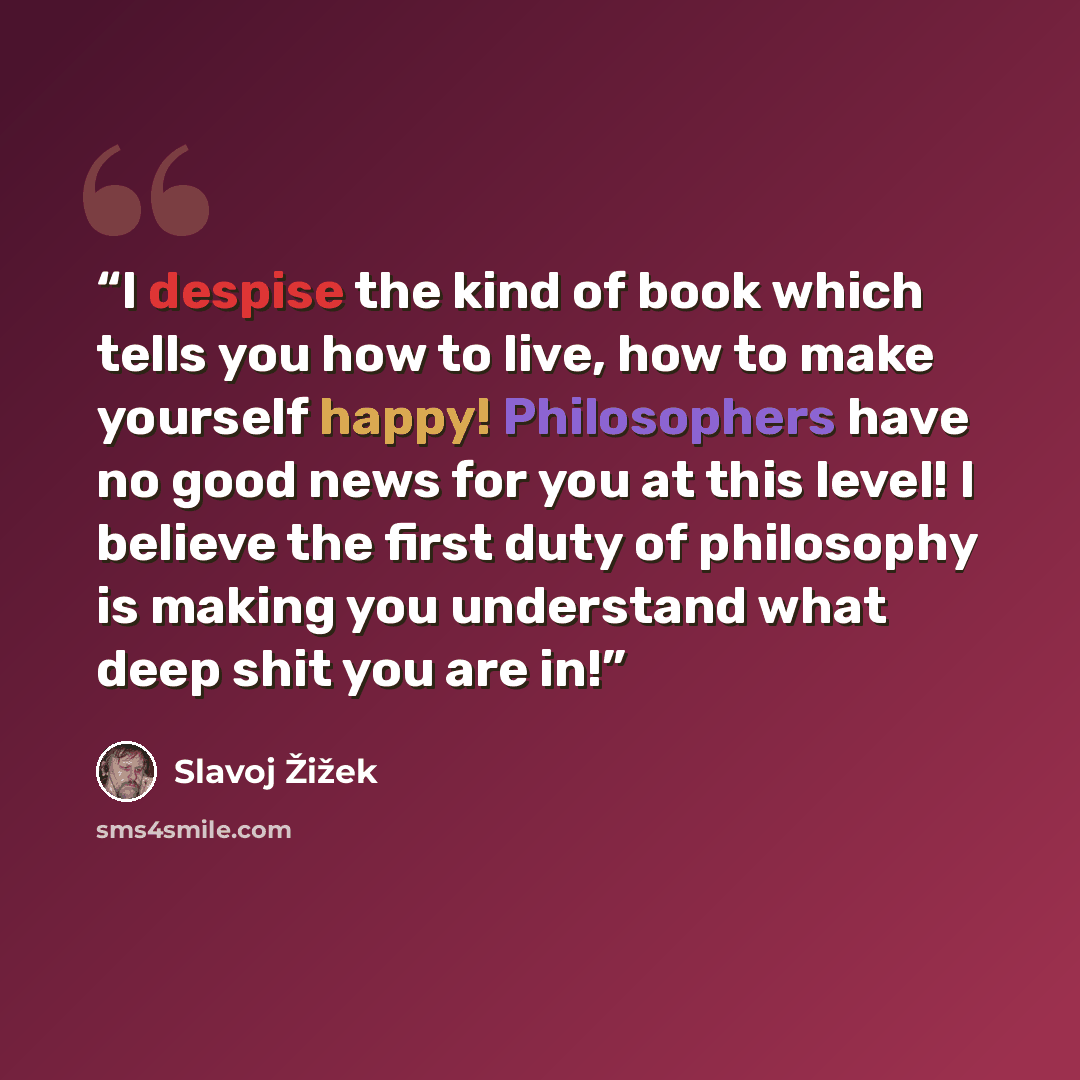 “I despise the kind of book which tells you how to live, how to make yourself happy! Philosophers have no good news for you at this level! I believe the first duty of philosophy is making you understand what deep shit you are in!” quote by Slavoj Žižek