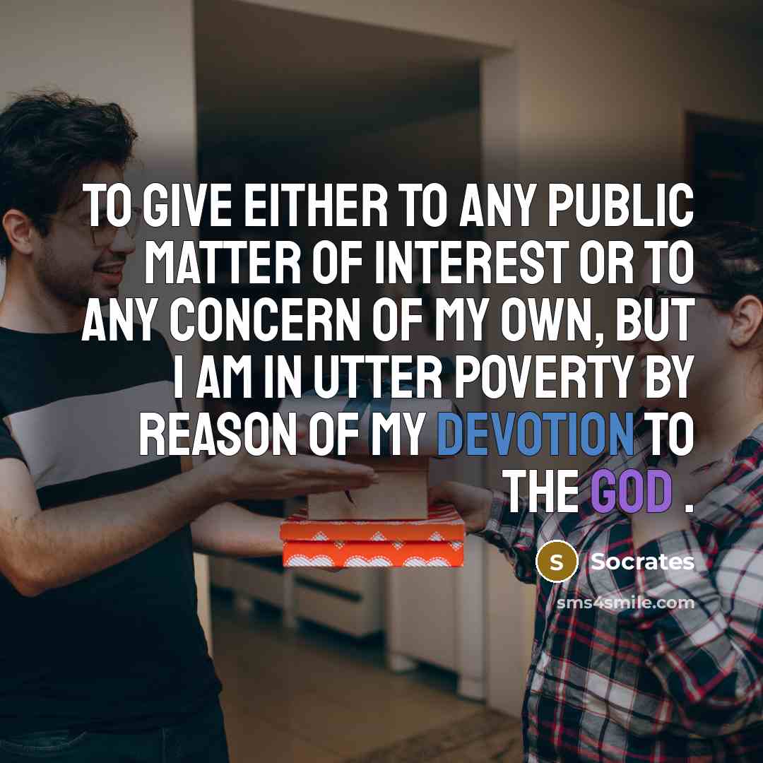 “To give either to any public matter of interest or to any concern of my own, but I am in utter poverty by reason of my devotion to the god .” quote by Socrates