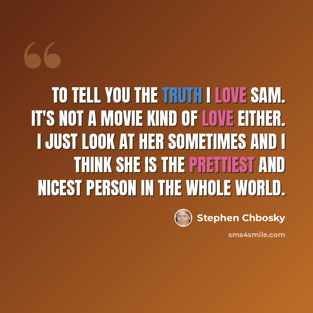 “To tell you the truth I love Sam. It's not a movie kind of love either. I just look at her sometimes and I think she is the prettiest and nicest person in the whole world.” quote by Stephen Chbosky