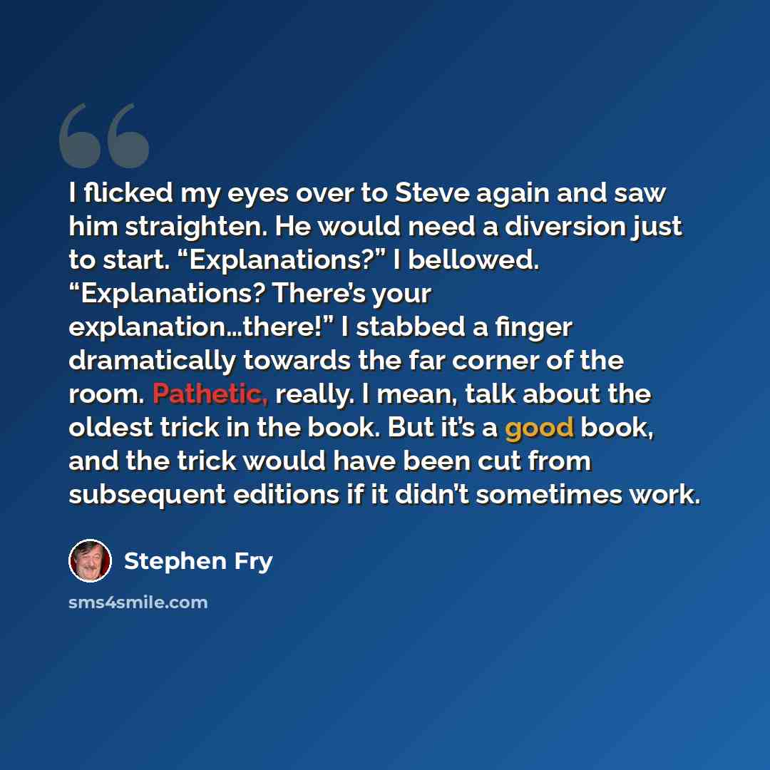 “I flicked my eyes over to Steve again and saw him straighten. He would need a diversion just to start. “Explanations?” I bellowed. “Explanations? There’s your explanation…there!” I stabbed a finger dramatically towards the far corner of the room. Pathetic, really. I mean, talk about the oldest…” quote by Stephen Fry